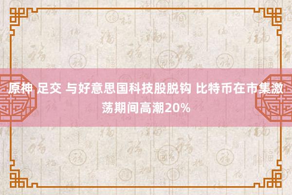 原神 足交 与好意思国科技股脱钩 比特币在市集激荡期间高潮20%