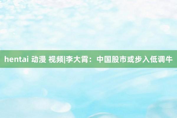 hentai 动漫 视频|李大霄：中国股市或步入低调牛