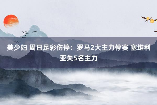 美少妇 周日足彩伤停：罗马2大主力停赛 塞维利亚失5名主力