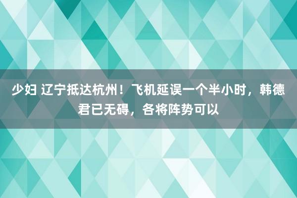 少妇 辽宁抵达杭州！飞机延误一个半小时，韩德君已无碍，各将阵势可以