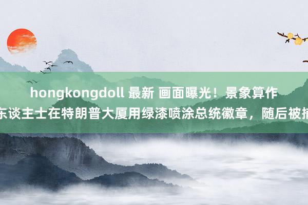 hongkongdoll 最新 画面曝光！景象算作东谈主士在特朗普大厦用绿漆喷涂总统徽章，随后被捕