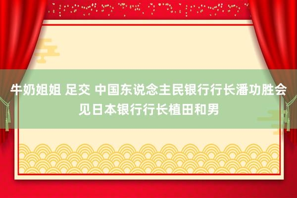 牛奶姐姐 足交 中国东说念主民银行行长潘功胜会见日本银行行长植田和男