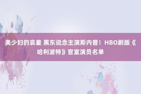 美少妇的哀羞 黑东说念主演斯内普！HBO剧版《哈利波特》官宣演员名单