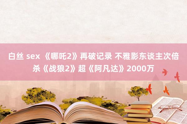 白丝 sex 《哪吒2》再破记录 不雅影东谈主次倍杀《战狼2》超《阿凡达》2000万