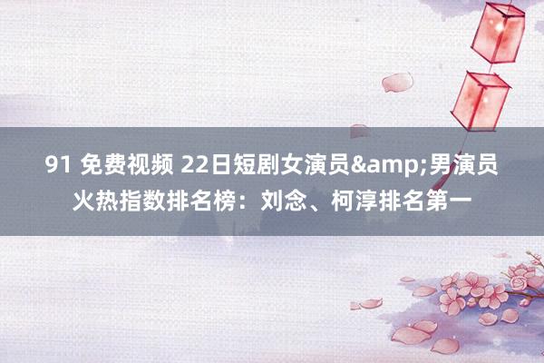 91 免费视频 22日短剧女演员&男演员火热指数排名榜：刘念、柯淳排名第一