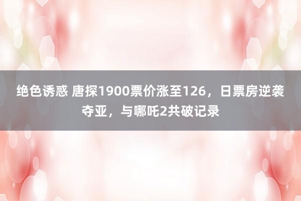 绝色诱惑 唐探1900票价涨至126，日票房逆袭夺亚，与哪吒2共破记录