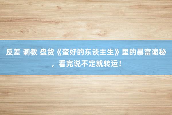 反差 调教 盘货《蛮好的东谈主生》里的暴富诡秘，看完说不定就转运！