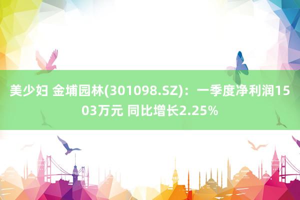 美少妇 金埔园林(301098.SZ)：一季度净利润1503万元 同比增长2.25%