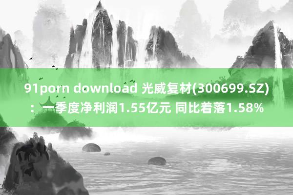 91porn download 光威复材(300699.SZ)：一季度净利润1.55亿元 同比着落1.58%