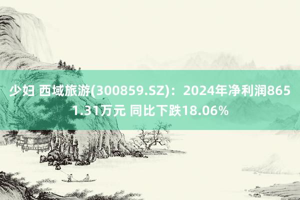 少妇 西域旅游(300859.SZ)：2024年净利润8651.31万元 同比下跌18.06%