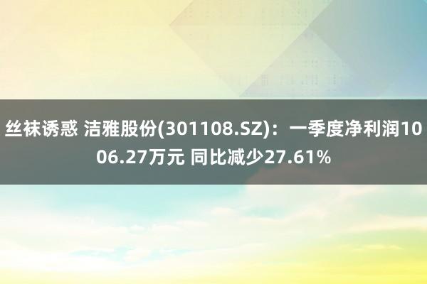丝袜诱惑 洁雅股份(301108.SZ)：一季度净利润1006.27万元 同比减少27.61%
