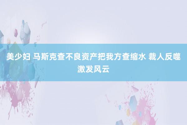 美少妇 马斯克查不良资产把我方查缩水 裁人反噬激发风云