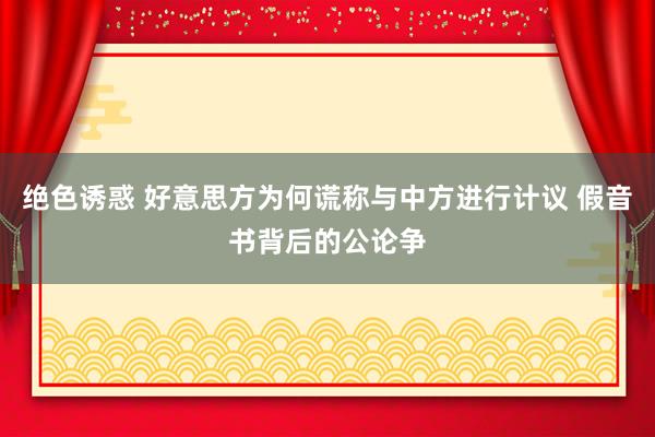 绝色诱惑 好意思方为何谎称与中方进行计议 假音书背后的公论争