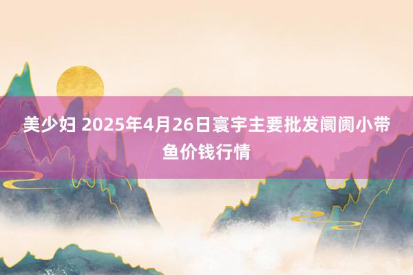 美少妇 2025年4月26日寰宇主要批发阛阓小带鱼价钱行情