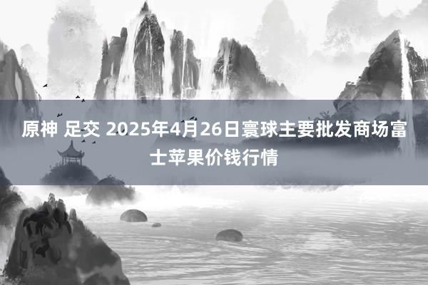 原神 足交 2025年4月26日寰球主要批发商场富士苹果价钱行情