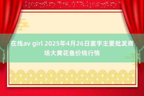 在线av girl 2025年4月26日寰宇主要批发商场大黄花鱼价钱行情
