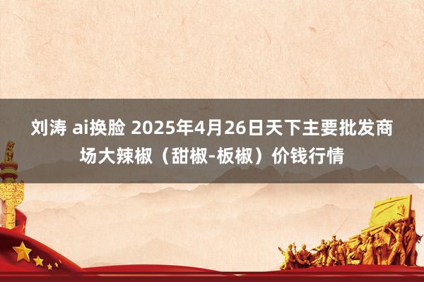 刘涛 ai换脸 2025年4月26日天下主要批发商场大辣椒（甜椒-板椒）价钱行情