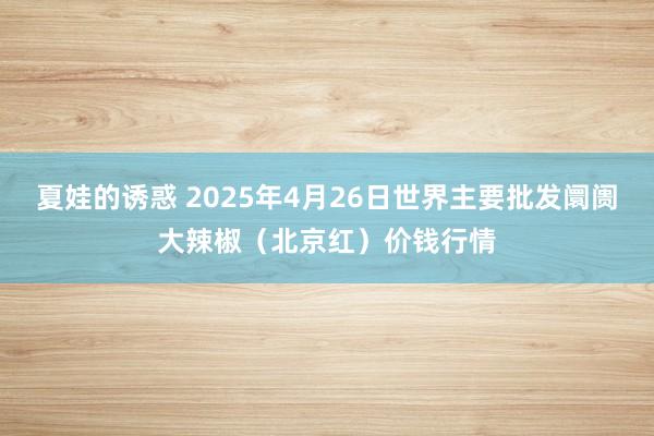 夏娃的诱惑 2025年4月26日世界主要批发阛阓大辣椒（北京红）价钱行情