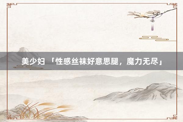 美少妇 「性感丝袜好意思腿，魔力无尽」