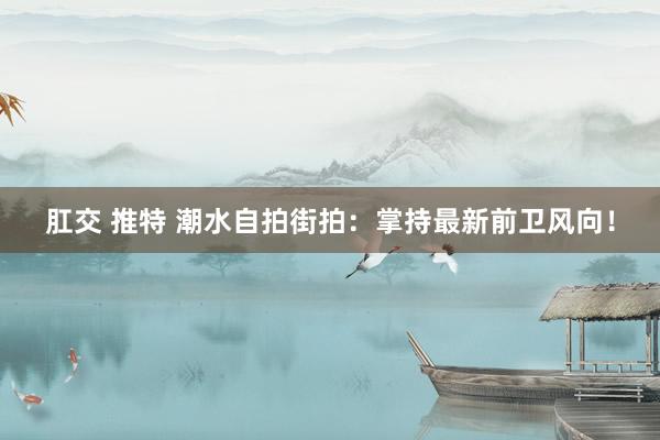 肛交 推特 潮水自拍街拍：掌持最新前卫风向！