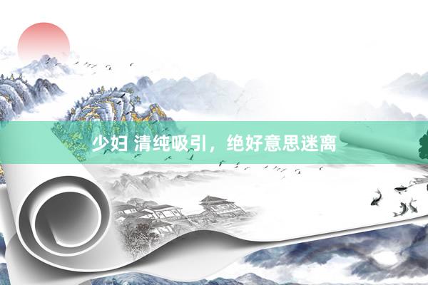少妇 清纯吸引，绝好意思迷离