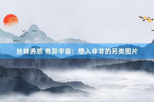 丝袜诱惑 奇异宇宙：想入非非的另类图片