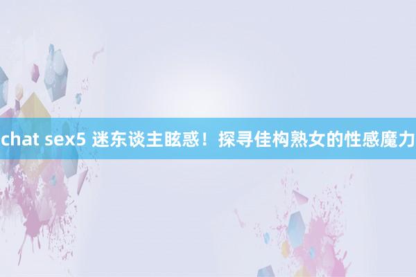 chat sex5 迷东谈主眩惑！探寻佳构熟女的性感魔力