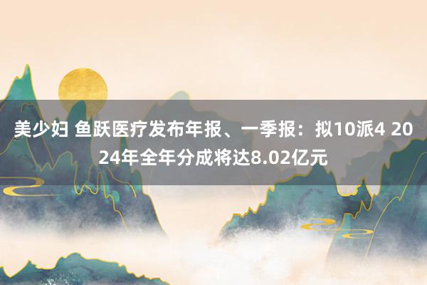 美少妇 鱼跃医疗发布年报、一季报：拟10派4 2024年全年分成将达8.02亿元