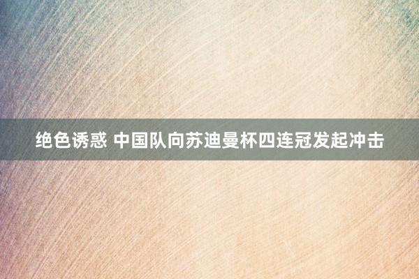 绝色诱惑 中国队向苏迪曼杯四连冠发起冲击