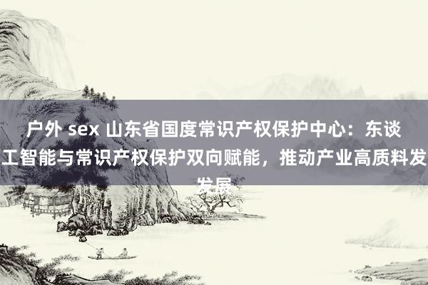 户外 sex 山东省国度常识产权保护中心：东谈主工智能与常识产权保护双向赋能，推动产业高质料发展