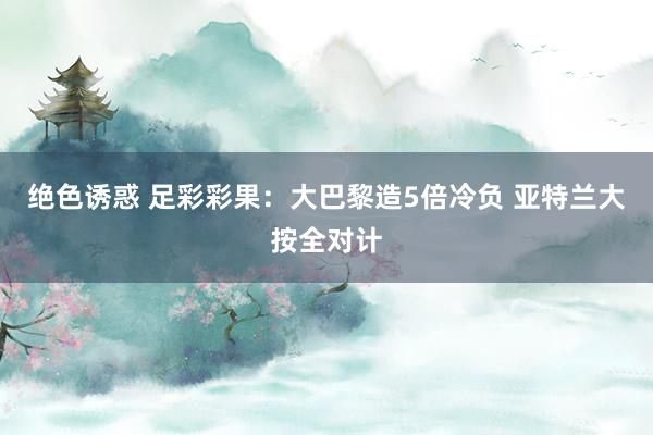 绝色诱惑 足彩彩果：大巴黎造5倍冷负 亚特兰大按全对计
